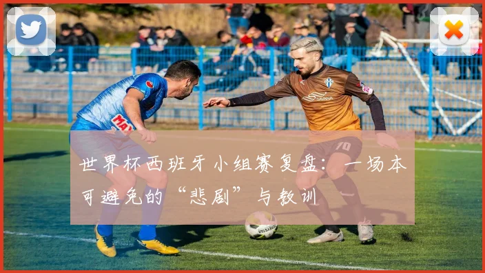 世界杯西班牙小组赛复盘：一场本可避免的“悲剧”与教训