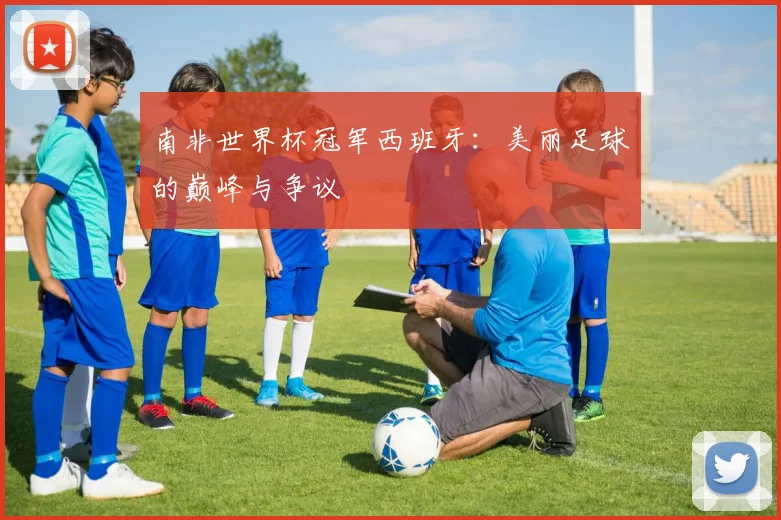 南非世界杯冠军西班牙：美丽足球的巅峰与争议