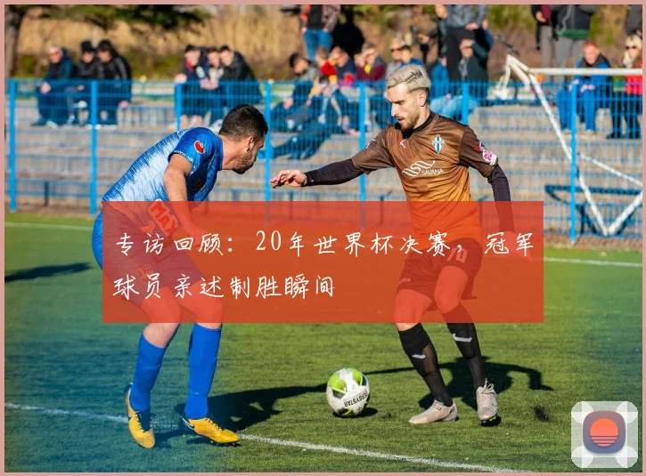 专访回顾：20年世界杯决赛，冠军球员亲述制胜瞬间